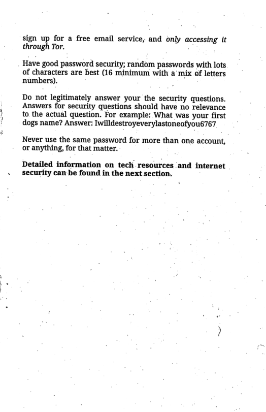sign up for a free email service, and only accessing it through Tor. Have good password security; random passwords with lots of characters are best (16 minimum with a mix of letters numbers). Do not legitimately answer your the security questions. Answers for security questions should have no relevance to the actual question. For example: What was your first dogs name? Answer: Iwilldestroyeverylastoneofyous767 Never use the same password for more than one account, or anything, for that matter. Detailed information on tech resources and internet security can be found in the next section.